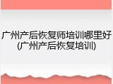 广州产后恢复师培训哪里好(广州产后恢复培训)