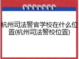 杭州司法警官学校在什么位置(杭州司法警校位置)