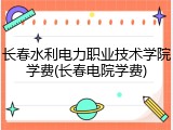 长春水利电力职业技术学院学费(长春电院学费)