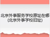 北京外事服务学校原址在哪(北京外事学校旧址)