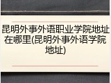 昆明外事外语职业学院地址在哪里(昆明外事外语学院地址)