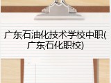 广东石油化技术学校中职(广东石化职校)