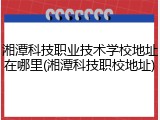 湘潭科技职业技术学校地址在哪里(湘潭科技职校地址)