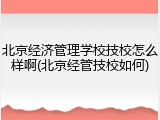 北京经济管理学校技校怎么样啊(北京经管技校如何)