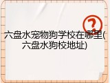 六盘水宠物狗学校在哪里(六盘水狗校地址)
