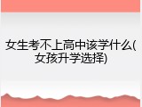 女生考不上高中该学什么(女孩升学选择)