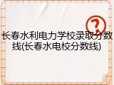 长春水利电力学校录取分数线(长春水电校分数线)