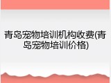 青岛宠物培训机构收费(青岛宠物培训价格)
