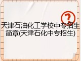 天津石油化工学校中专招生简章(天津石化中专招生)