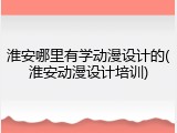 淮安哪里有学动漫设计的(淮安动漫设计培训)