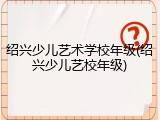 绍兴少儿艺术学校年级(绍兴少儿艺校年级)