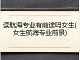 读航海专业有前途吗女生(女生航海专业前景)