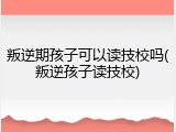 叛逆期孩子可以读技校吗(叛逆孩子读技校)