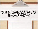 水利水电学校是大专吗(水利水电大专院校)