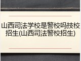 山西司法学校是警校吗技校招生(山西司法警校招生)