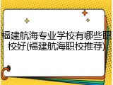 福建航海专业学校有哪些职校好(福建航海职校推荐)