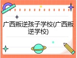 广西叛逆孩子学校(广西叛逆学校)