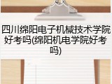 四川绵阳电子机械技术学院好考吗(绵阳机电学院好考吗)