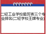 二轻工业学校最厉害三个专业排名(二轻学校王牌专业)