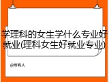 学理科的女生学什么专业好就业(理科女生好就业专业)