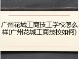 广州花城工商技工学校怎么样(广州花城工商技校如何)