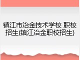 镇江市冶金技术学校 职校招生(镇江冶金职校招生)
