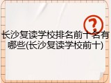 长沙复读学校排名前十名有哪些(长沙复读学校前十)