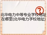 北华电力中等专业学校地址在哪里(北华电力学校地址)