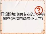 开设跨境电商专业的大学有哪些(跨境电商专业大学)