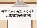 云南省电力专科学校排名(云南电力学校排名)
