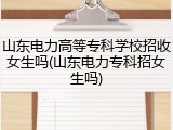 山东电力高等专科学校招收女生吗(山东电力专科招女生吗)