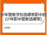 少年管教学校选哪家职中的(少年职中管教选哪家)