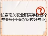 长春南关农业职高学校哪个专业好(长春农职校好专业)