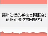 德州动漫的学校官网报名(德州动漫校官网报名)