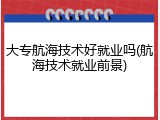 大专航海技术好就业吗(航海技术就业前景)