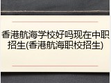 香港航海学校好吗现在中职招生(香港航海职校招生)