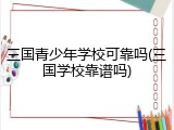 三国青少年学校可靠吗(三国学校靠谱吗)