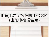 山东电力学校在哪里报名的(山东电校报名点)