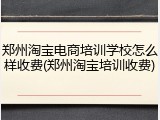 郑州淘宝电商培训学校怎么样收费(郑州淘宝培训收费)