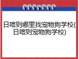 日喀则哪里找宠物狗学校(日喀则宠物狗学校)