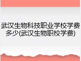 武汉生物科技职业学校学费多少(武汉生物职校学费)