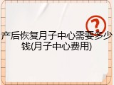 产后恢复月子中心需要多少钱(月子中心费用)