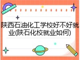 陕西石油化工学校好不好就业(陕石化校就业如何)