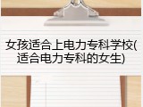 女孩适合上电力专科学校(适合电力专科的女生)