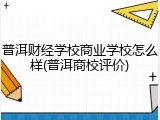 普洱财经学校商业学校怎么样(普洱商校评价)