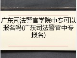 广东司法警官学院中专可以报名吗(广东司法警官中专报名)