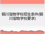 铜川宠物学校招生条件(铜川宠物学校要求)