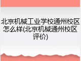 北京机械工业学校通州校区怎么样(北京机械通州校区评价)