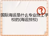 国际海运是什么专业技工学校的(海运技校)