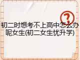 初二时想考不上高中怎么办呢女生(初二女生忧升学)